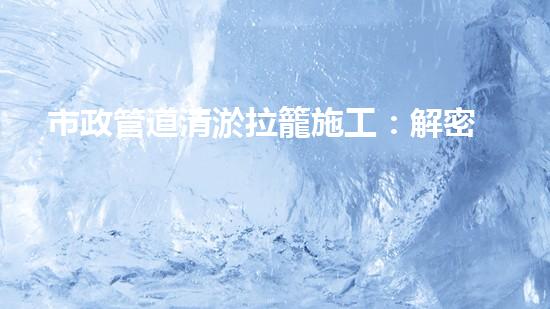 市政管道清淤拉籠施工：解密城市底下的秘密！
